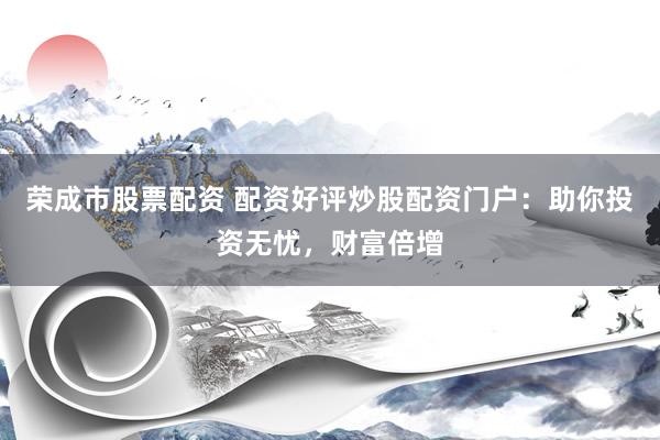 荣成市股票配资 配资好评炒股配资门户：助你投资无忧，财富倍增