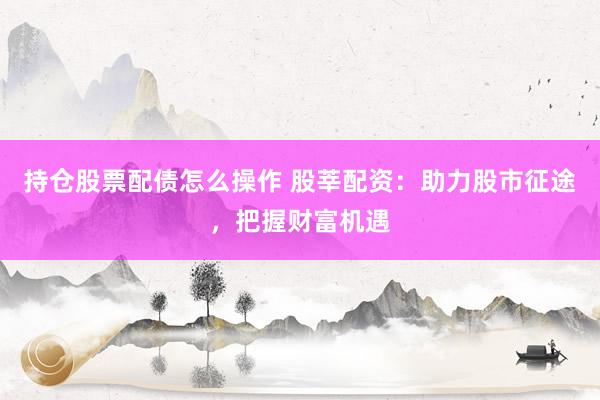 持仓股票配债怎么操作 股莘配资：助力股市征途，把握财富机遇